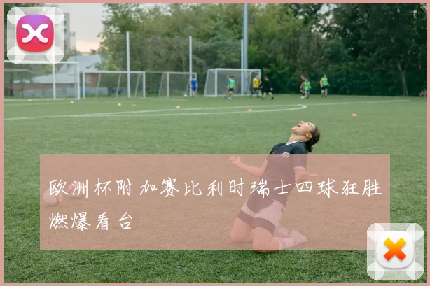 欧洲杯附加赛比利时瑞士四球狂胜燃爆看台