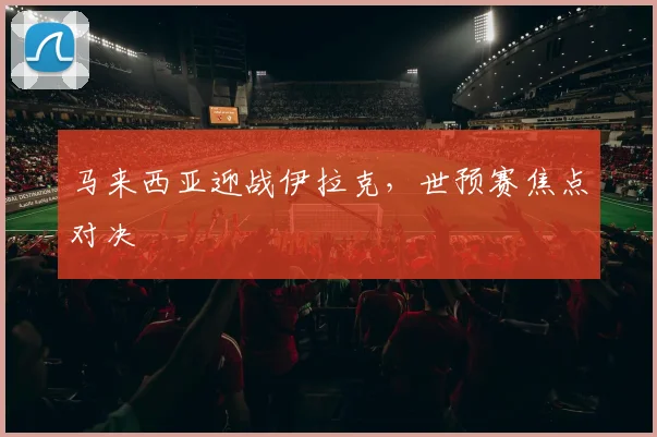 马来西亚迎战伊拉克，世预赛焦点对决