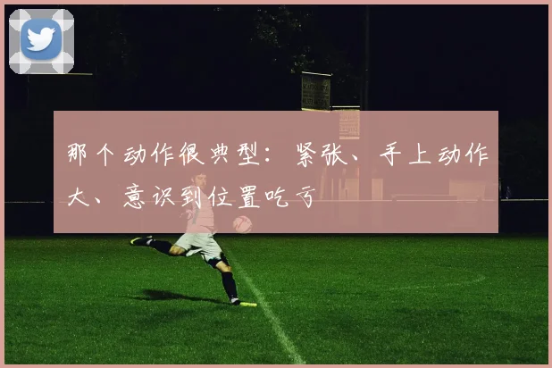 那个动作很典型：紧张、手上动作大、意识到位置吃亏