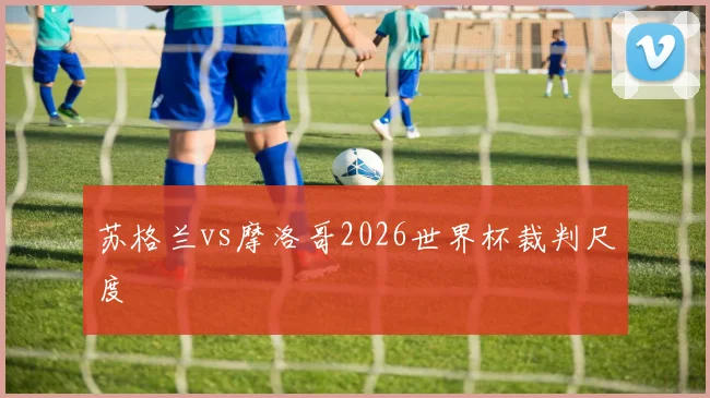 苏格兰vs摩洛哥2026世界杯裁判尺度