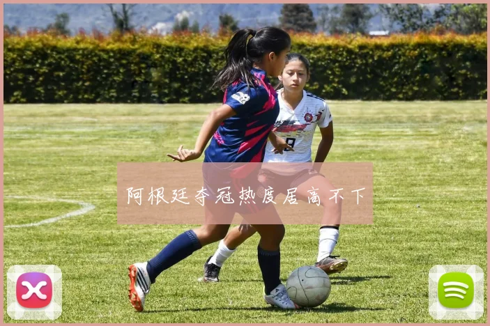 阿根廷夺冠热度居高不下
