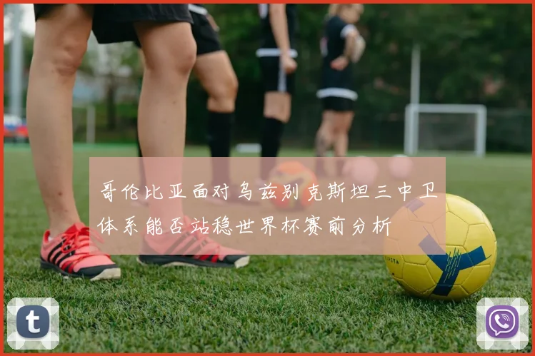 哥伦比亚面对乌兹别克斯坦三中卫体系能否站稳世界杯赛前分析