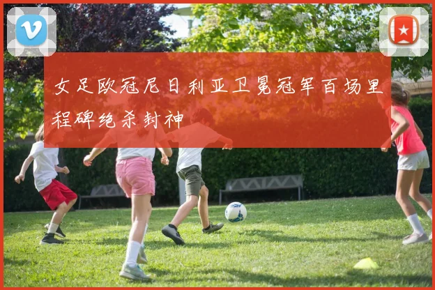 女足欧冠尼日利亚卫冕冠军百场里程碑绝杀封神