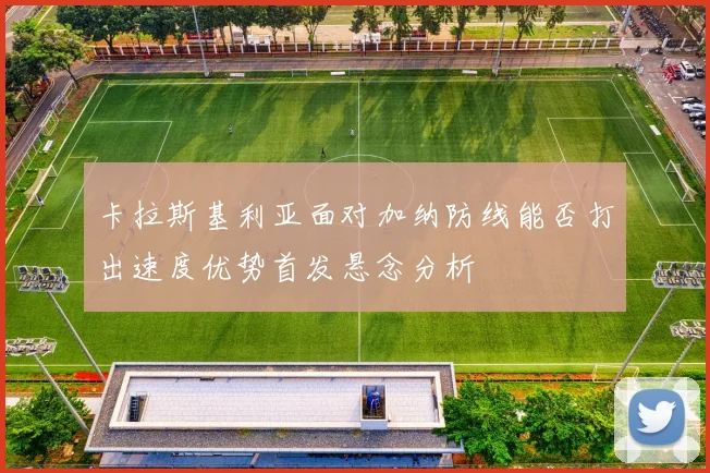 卡拉斯基利亚面对加纳防线能否打出速度优势首发悬念分析