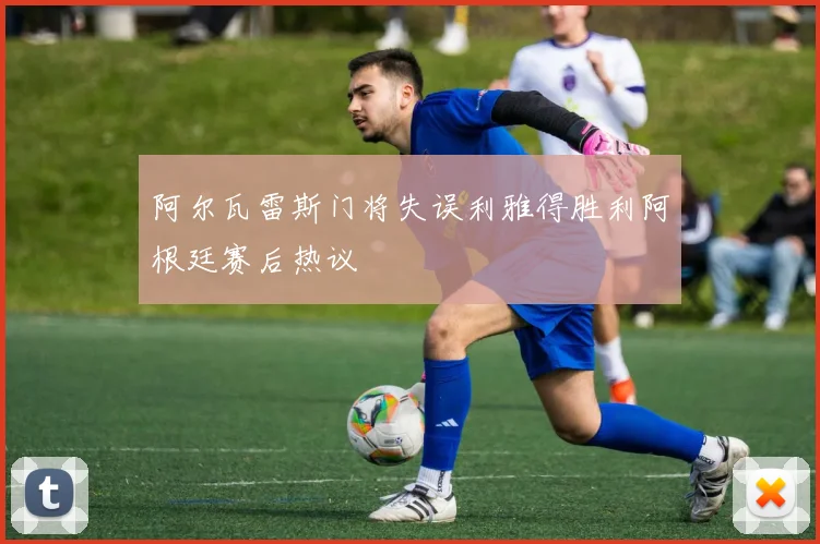 阿尔瓦雷斯门将失误利雅得胜利阿根廷赛后热议