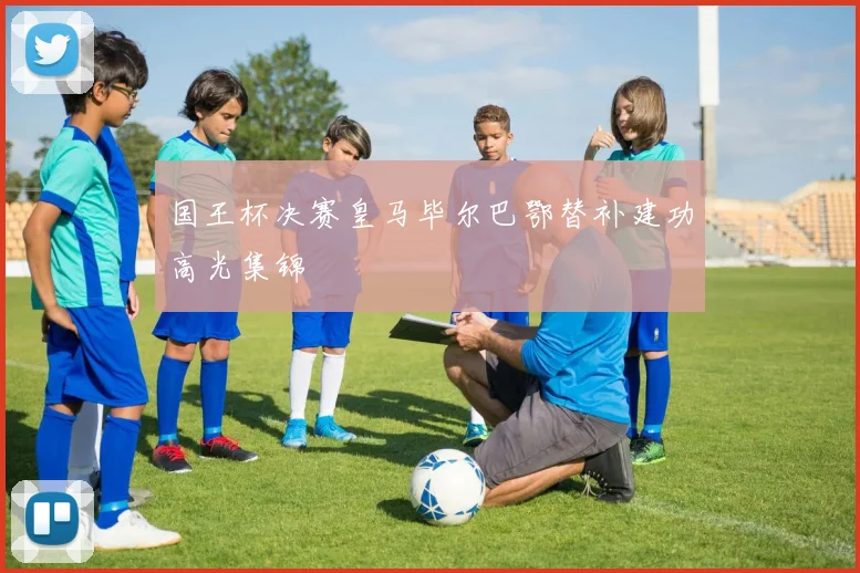 国王杯决赛皇马毕尔巴鄂替补建功高光集锦