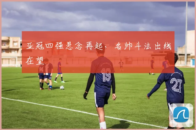 亚冠四强悬念再起，名帅斗法出线在望
