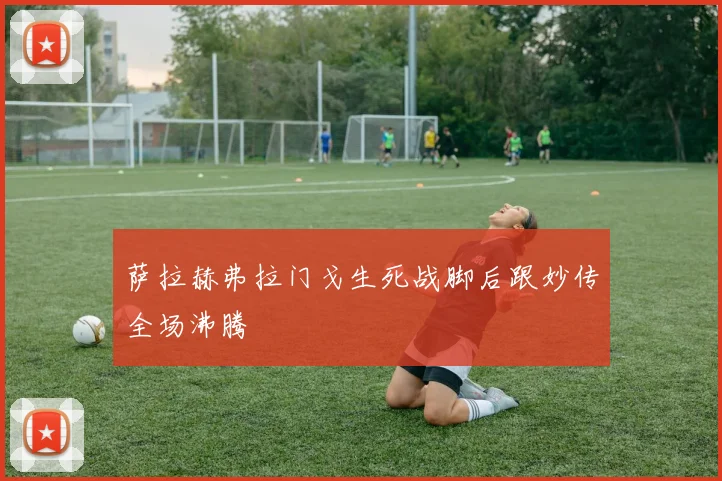萨拉赫弗拉门戈生死战脚后跟妙传全场沸腾