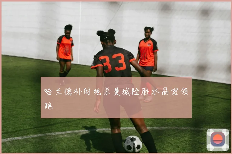 哈兰德补时绝杀曼城险胜水晶宫领跑