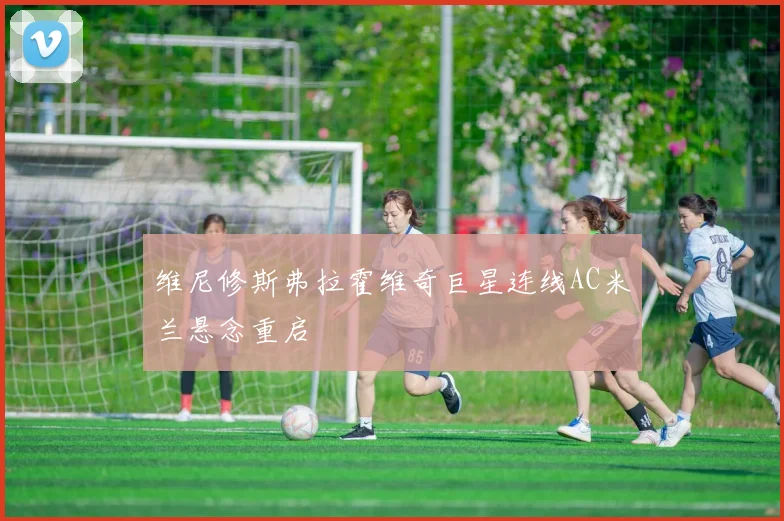 维尼修斯弗拉霍维奇巨星连线AC米兰悬念重启