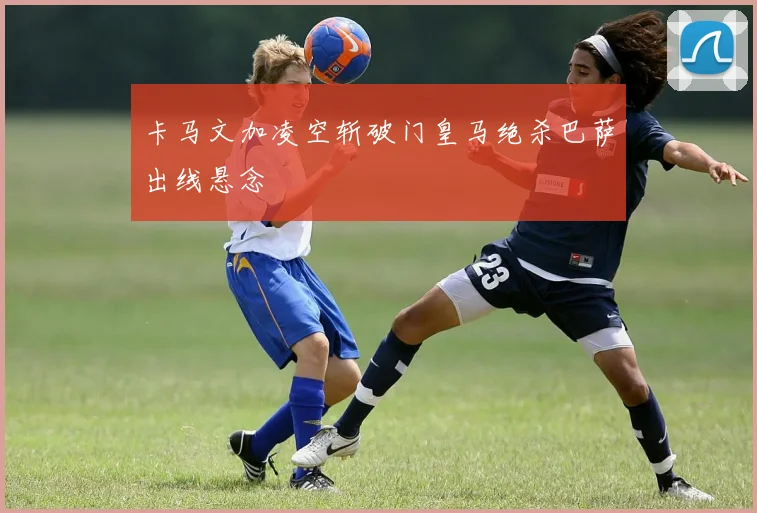 卡马文加凌空斩破门皇马绝杀巴萨出线悬念
