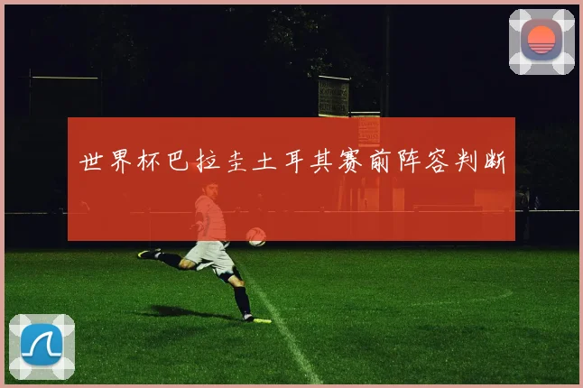 世界杯巴拉圭土耳其赛前阵容判断
