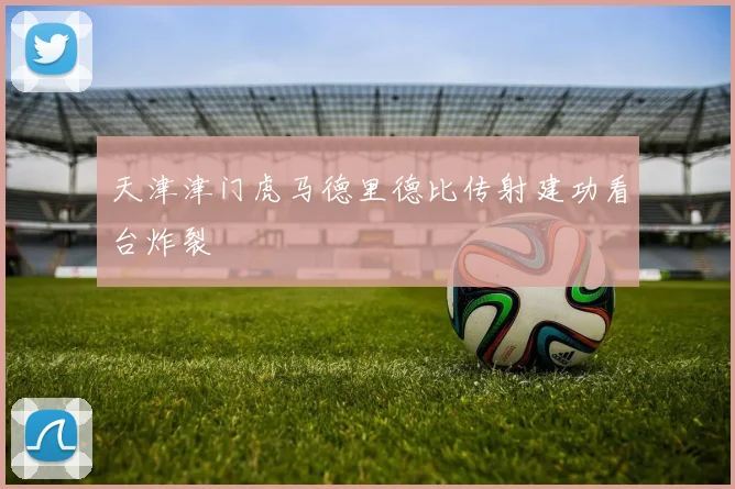 天津津门虎马德里德比传射建功看台炸裂