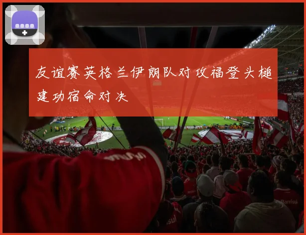 友谊赛英格兰伊朗队对攻福登头槌建功宿命对决