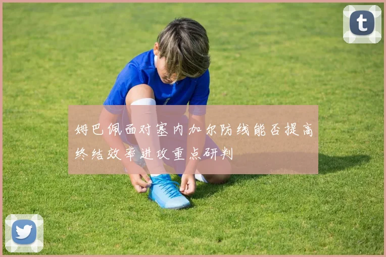 姆巴佩面对塞内加尔防线能否提高终结效率进攻重点研判