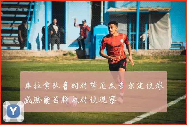 库拉索队鲁姆对阵厄瓜多尔定位球威胁能否释放对位观察
