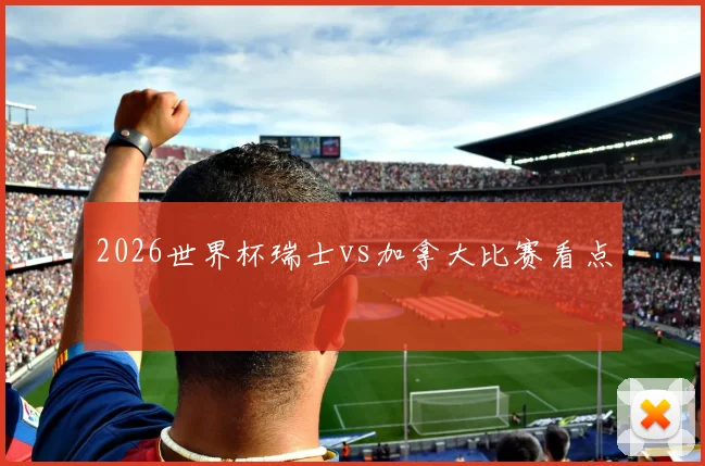 2026世界杯瑞士vs加拿大比赛看点