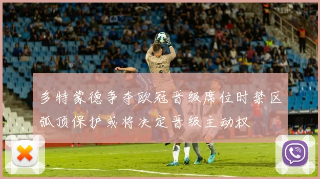 多特蒙德争夺欧冠晋级席位时禁区弧顶保护或将决定晋级主动权