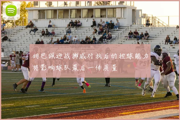 姆巴佩迎战挪威对抗后的控球能力将影响球队最后一传质量