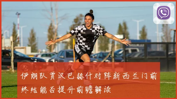 伊朗队贾汉巴赫什对阵新西兰门前终结能否提升前瞻解读