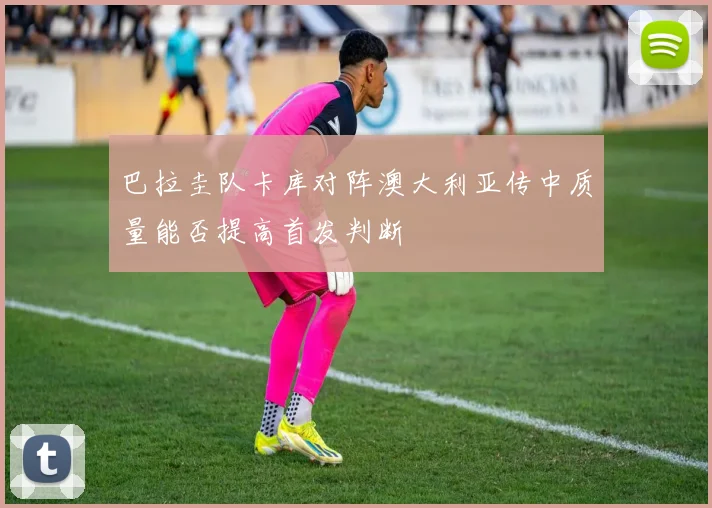 巴拉圭队卡库对阵澳大利亚传中质量能否提高首发判断