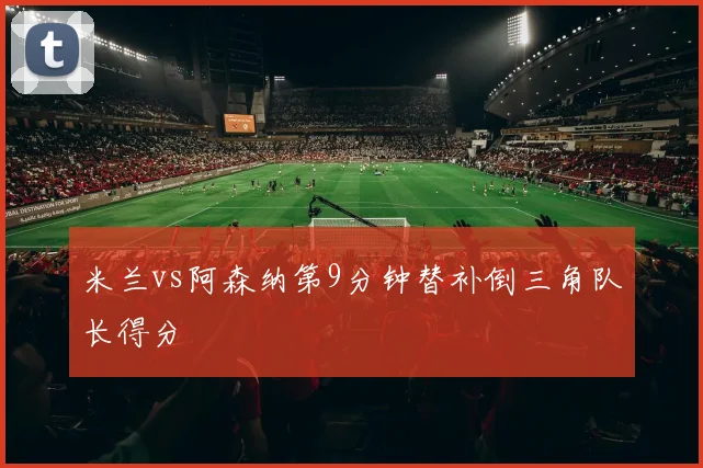 米兰vs阿森纳第9分钟替补倒三角队长得分