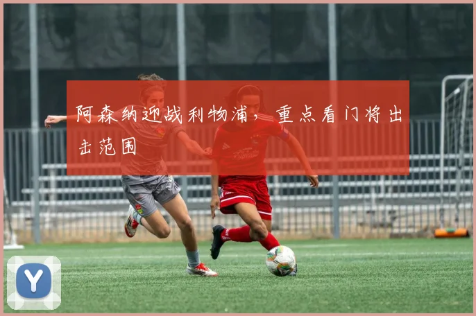 阿森纳迎战利物浦，重点看门将出击范围