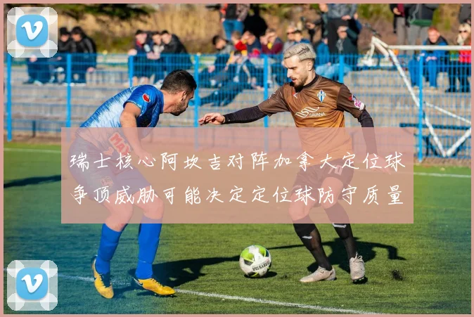 瑞士核心阿坎吉对阵加拿大定位球争顶威胁可能决定定位球防守质量