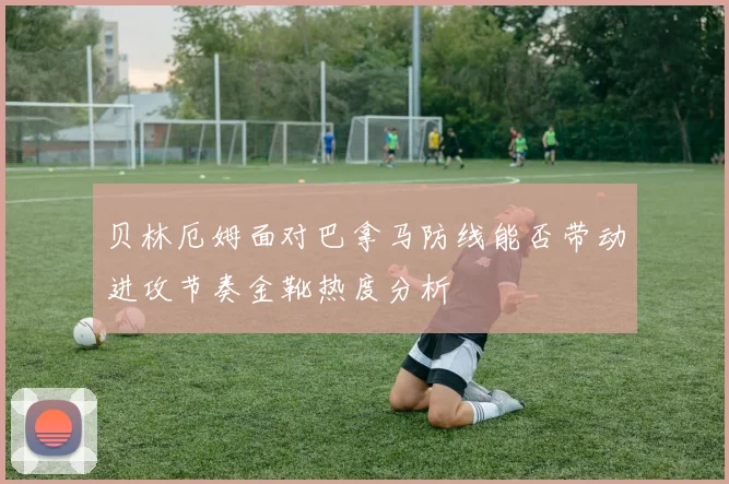 贝林厄姆面对巴拿马防线能否带动进攻节奏金靴热度分析