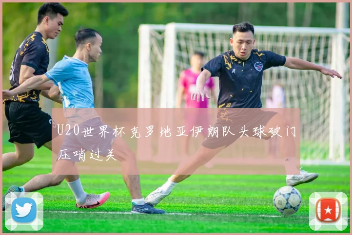 U20世界杯克罗地亚伊朗队头球破门压哨过关